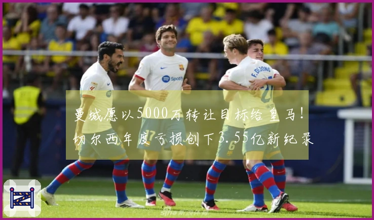 曼城愿以5000万转让目标给皇马！切尔西年度亏损创下3.55亿新纪录！