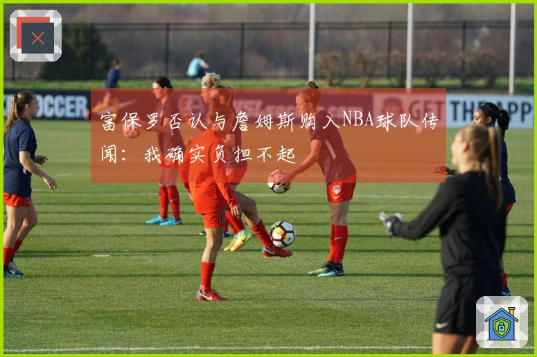 富保罗否认与詹姆斯购入NBA球队传闻：我确实负担不起