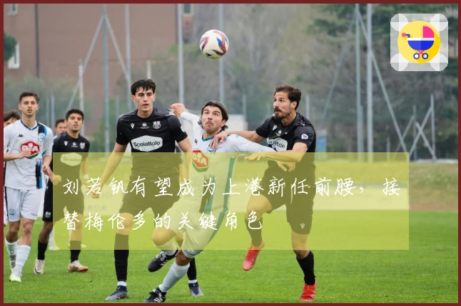 刘若钒有望成为上港新任前腰，接替梅伦多的关键角色
