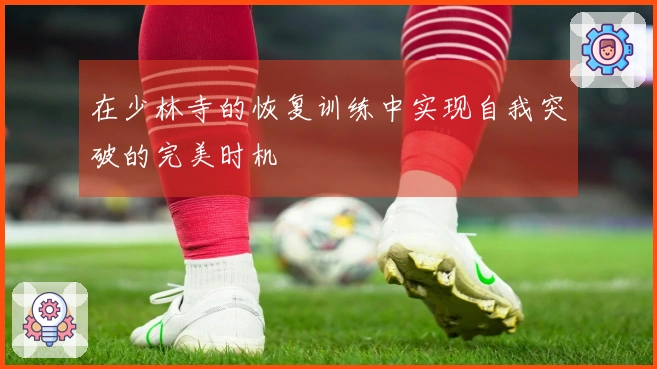 在少林寺的恢复训练中实现自我突破的完美时机