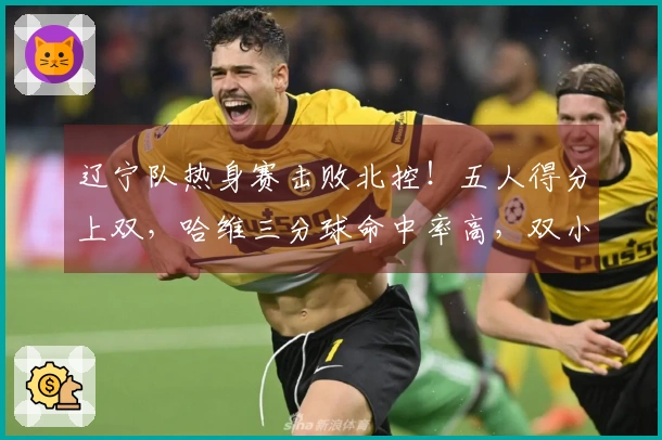 辽宁队热身赛击败北控！五人得分上双，哈维三分球命中率高，双小将表现出色，里勒砍下29分