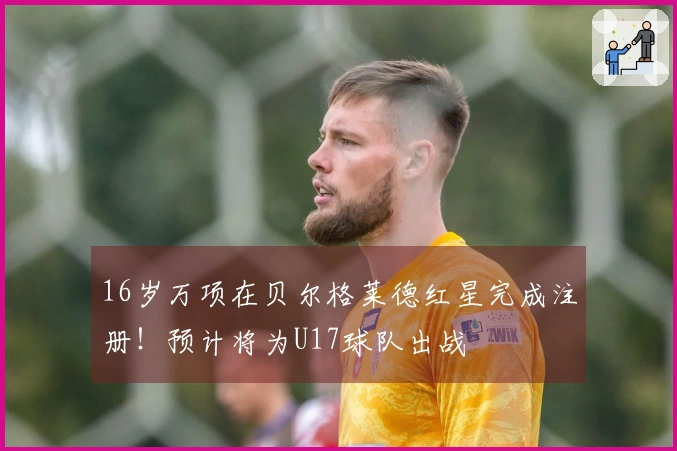 16岁万项在贝尔格莱德红星完成注册！预计将为U17球队出战