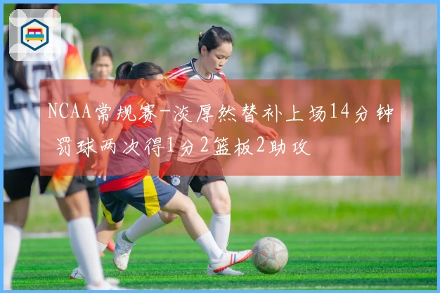 NCAA常规赛-淡厚然替补上场14分钟 罚球两次得1分2篮板2助攻