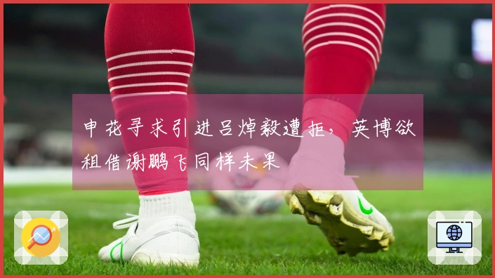 申花寻求引进吕焯毅遭拒，英博欲租借谢鹏飞同样未果