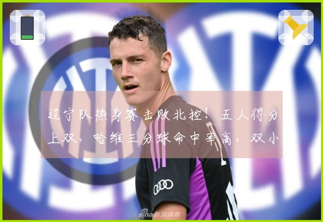 辽宁队热身赛击败北控！五人得分上双，哈维三分球命中率高，双小将表现出色，里勒砍下29分