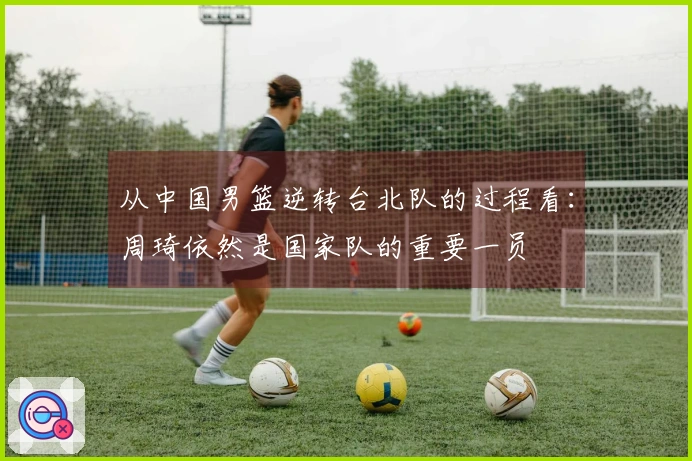 从中国男篮逆转台北队的过程看：周琦依然是国家队的重要一员