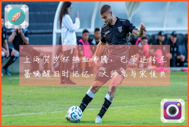 上海贺岁杯热血沸腾，巴蒂逆转王蔷唤醒旧时记忆，大师兄与宋佳共同现身