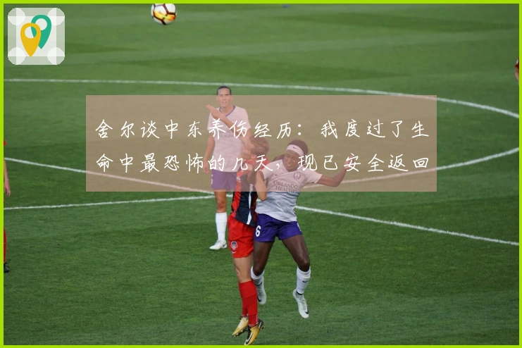 舍尔谈中东养伤经历：我度过了生命中最恐怖的几天，现已安全返回英国