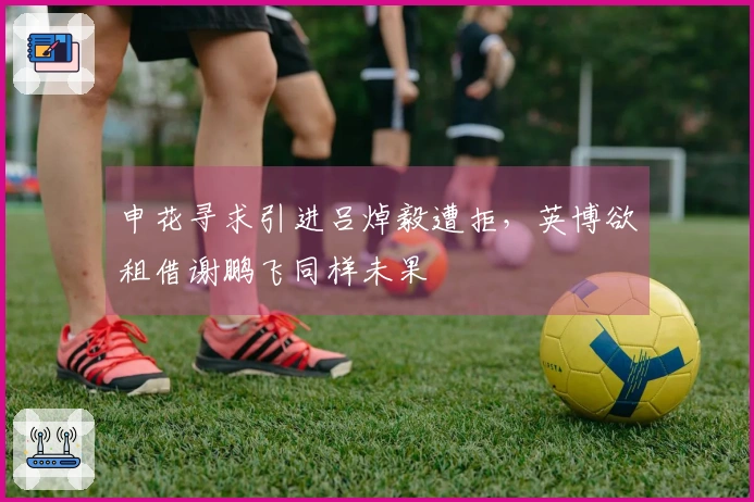 申花寻求引进吕焯毅遭拒，英博欲租借谢鹏飞同样未果