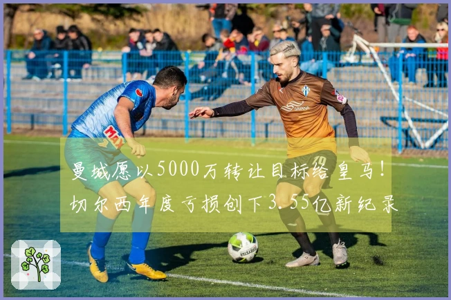 曼城愿以5000万转让目标给皇马！切尔西年度亏损创下3.55亿新纪录！