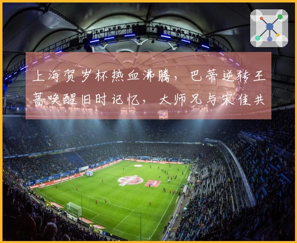 上海贺岁杯热血沸腾，巴蒂逆转王蔷唤醒旧时记忆，大师兄与宋佳共同现身