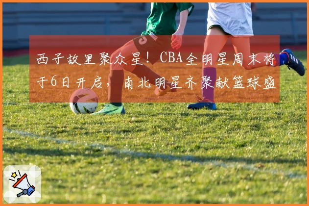 西子故里聚众星！CBA全明星周末将于6日开启，南北明星齐聚献篮球盛会