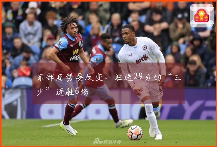 东部局势要改变，狂送29分的“三少”连胜6场